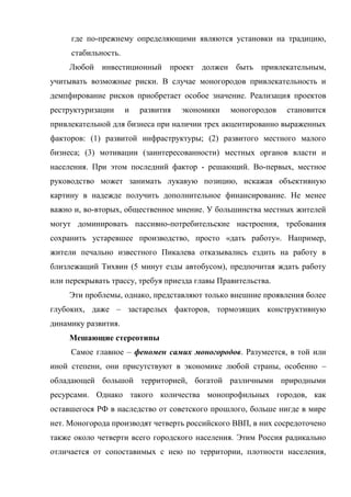 где по-прежнему определяющими являются установки на традицию,
     стабильность.
     Любой инвестиционный проект должен быть привлекательным,
учитывать возможные риски. В случае моногородов привлекательность и
демпфирование рисков приобретает особое значение. Реализация проектов
реструктуризации     и   развития   экономики   моногородов   становится
привлекательной для бизнеса при наличии трех акцентированно выраженных
факторов: (1) развитой инфраструктуры; (2) развитого местного малого
бизнеса; (3) мотивации (заинтересованности) местных органов власти и
населения. При этом последний фактор - решающий. Во-первых, местное
руководство может занимать лукавую позицию, искажая объективную
картину в надежде получить дополнительное финансирование. Не менее
важно и, во-вторых, общественное мнение. У большинства местных жителей
могут доминировать пассивно-потребительские настроения, требования
сохранить устаревшее производство, просто «дать работу». Например,
жители печально известного Пикалева отказывались ездить на работу в
близлежащий Тихвин (5 минут езды автобусом), предпочитая ждать работу
или перекрывать трассу, требуя приезда главы Правительства.
     Эти проблемы, однако, представляют только внешние проявления более
глубоких, даже – застарелых факторов, тормозящих конструктивную
динамику развития.
     Мешающие стереотипы
     Самое главное – феномен самих моногородов. Разумеется, в той или
иной степени, они присутствуют в экономике любой страны, особенно –
обладающей большой территорией, богатой различными природными
ресурсами. Однако такого количества монопрофильных городов, как
оставшегося РФ в наследство от советского прошлого, больше нигде в мире
нет. Моногорода производят четверть российского ВВП, в них сосредоточено
также около четверти всего городского населения. Этим Россия радикально
отличается от сопоставимых с нею по территории, плотности населения,
 