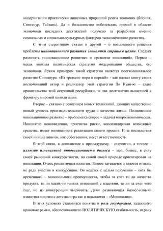 модернизации практически лишенных природной ренты экономик (Япония,
Сингапур, Тайвань). Да и большинство нобелевских премий в области
экономики     последних   десятилетий   получено   за   разработки   именно
социальных и социально-культурных факторов экономического развития.
        С этим стереотипом связан и другой – о возможности решения
проблемы инновационного развития экономики страны в целом. Следует
различать «инновационное развитие» и «развитие инноваций». Первое –
некая    внятная   политическая   стратегия   модернизации   общества,   его
экономики. Ярким примером такой стратегии является постколониальное
развитие Сингапура. «Из третьего мира в первый» - как назвал книгу своих
воспоминаний автор и реализатор этой стратегии Ли Куан-ю – глава
правительства этой островной республики, за два десятилетия вышедшей к
фронтиру мировой цивилизации.
        Второе – связано с освоением новых технологий, дающих качественно
новый уровень производительности труда и качества жизни. Полноценное
инновационное развитие – проблема (а скорее – задача) микроэкономическая.
Инициатор нововведения, просчитав риски, консолидировав возможные
средства, имеет возможность реализации своего проекта. И за последствия
своей инициативы он, как собственник, несет ответственность.
        В этой связи, в дополнение к предыдущему – стереотип, а точнее –
иллюзия изначальной инновационности бизнеса – мол, бизнес, в силу
своей рыночной конкурентности, по самой своей природе ориентирован на
инновации. Очень романтичная иллюзия. Бизнес затевается и ведется отнюдь
не ради участия в конкуренции. Он ведется с целью получения – хотя бы
временного – монопольного преимущества, чтобы за счет то ли качества
продукта, то ли каких-то тонких отношений с властями, то ли за счет чего
еще, но из конкуренции выскочить. Даже развивающая бизнес-навыки
известная многим с детства игра так и называется – «Монополия».
        В этих условиях становится понятна и роль государства, задающего
правовые рамки, обеспечивающего ПОЛИТИЧЕСКУЮ стабильность, охрану
 