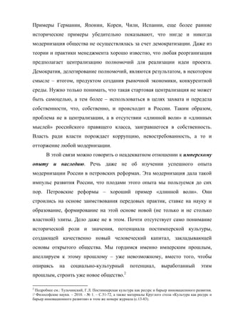 Примеры Германии, Японии, Кореи, Чили, Испании, еще более ранние
исторические примеры убедительно показывают, что нигде и никогда
модернизация общества не осуществлялась за счет демократизации. Даже из
теории и практики менеджмента хорошо известно, что любая реорганизация
предполагает централизацию полномочий для реализации идеи проекта.
Демократия, делегирование полномочий, являются результатом, в некотором
смысле – итогом, продуктом создания рыночной экономики, конкурентной
среды. Нужно только понимать, что такая стартовая централизация не может
быть самоцелью, а тем более – использоваться в целях захвата и передела
собственности, что, собственно, и происходит в России. Таким образом,
проблема не в централизации, а в отсутствии «длинной воли» и «длинных
мыслей» российского правящего класса, заигравшегося в собственность.
Власть ради власти порождает коррупцию, невостребованность, а то и
отторжение любой модернизации.
       В этой связи можно говорить о неадекватном отношении к имперскому
опыту и наследию. Речь даже не об изучении успешного опыта
модернизации России в петровских реформах. Эта модернизация дала такой
импульс развития России, что плодами этого опыта мы пользуемся до сих
пор. Петровские реформы – хороший пример «длинной воли». Они
строились на основе заимствования передовых практик, ставке на науку и
образование, формирование на этой основе новой (не только и не столько
властной) элиты. Дело даже не в этом. Почти отсутствует само понимание
исторической роли и значения, потенциала постимперской культуры,
создающей качественно новый человеческий капитал, закладывающей
основы открытого общества. Мы гордимся именно имперским прошлым,
апеллируем к этому прошлому – уже невозможному, вместо того, чтобы
опираясь       на    социально-культурный              потенциал,         выработанный          этим
прошлым, строить уже новое общество.2

2
  Подробнее см.: Тульчинский, Г.Л. Постимперская культура как ресурс и барьер инновацилнного развития.
// Философские науки. – 2010. - № 1. – С.51-72, а также материалы Круглого стола «Культура как ресурс и
барьер инновационного развития» в этом же номере журнала (с.13-83).
 