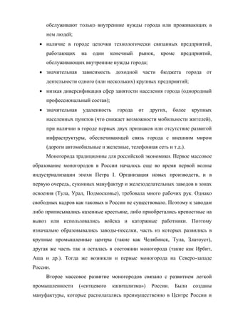 обслуживают только внутренние нужды города или проживающих в
     нем людей;
   наличие в городе цепочки технологически связанных предприятий,
     работающих     на   один    конечный    рынок,   кроме    предприятий,
     обслуживающих внутренние нужды города;
   значительная зависимость доходной части бюджета города от
     деятельности одного (или нескольких) крупных предприятий;
   низкая диверсификация сфер занятости населения города (однородный
     профессиональный состав);
   значительная    удаленность     города   от   других,   более    крупных
     населенных пунктов (что снижает возможности мобильности жителей),
     при наличии в городе первых двух признаков или отсутствие развитой
     инфраструктуры, обеспечивающей связь города с внешним миром
     (дороги автомобильные и железные, телефонная сеть и т.д.).
     Моногорода традиционны для российской экономики. Первое массовое
образование моногородов в России началось еще во время первой волны
индустриализации эпохи Петра I. Организация новых производств, и в
первую очередь, суконных мануфактур и железоделательных заводов в зонах
освоения (Тула, Урал, Подмосковье), требовала много рабочих рук. Однако
свободных кадров как таковых в России не существовало. Поэтому к заводам
либо приписывались казенные крестьяне, либо приобретались крепостные на
вывоз или использовались войска и каторжные работники. Поэтому
изначально образовывались заводы-поселки, часть из которых развились в
крупные промышленные центры (такие как Челябинск, Тула, Златоуст),
другая же часть так и осталась в состоянии моногорода (такие как Ирбит,
Аша и др.). Тогда же возникли и первые моногорода на Северо-западе
России.
     Второе массовое развитие моногородов связано с развитием легкой
промышленности     («ситцевого    капитализма»)   России.     Были   созданы
мануфактуры, которые располагались преимущественно в Центре России и
 