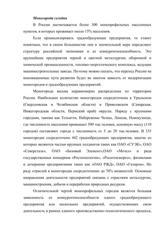Моногорода сегодня
     В России насчитывается более 300 монопрофильных населенных
пунктов, в которых проживает около 15% населения.
     Если проанализировать градообразующие предприятия, то станет
понятным, что в своем большинстве они в значительной мере определяют
структуру российской экономики и ее конкурентноспособность. Это
крупнейшие предприятия черной и цветной металлургии, оборонной и
химической промышленности, топливо-энергетического комплекса, ведущие
машиностроительные заводы. Поэтому можно сказать, что переход России на
инновационные пути развития будет во многом зависеть от модернизации
моногородов и градообразующих предприятий.
     Моногорода весьма неравномерно распределены по территории
России. Наибольшее количество моногородов сосредоточены в Уральском
(Свердловская и Челябинская области) и Приволжском (Самарская,
Нижегородская области, Пермский край) округах. Наряду с крупными
городами, такими как Тольятти, Набережные Челны, Липецк, Новокузнецк,
где численность населения превышает 500 тыс.человек, основную массу (110
городов) составляют города с численность от 5 до 20 тыс.человек. В 335
моногородах сосредоточено 442 градообразующих предприятия, многие из
которых являются частью крупных холдингов таких как ОАО «СУЭК», ОАО
«Северсталь»,    ОАО      «Базовый    Элемент»,ОАО       «Мечел»   и   ряда
государственных концернов «Ростехнологии», «Росатомэнерго», филиалами
и дочерними предприятиями таких как «ОАО РЖД», ОАО «Газпром». По
ряду отраслей в моногородах сосредоточенно до 70% мощностей. Основные
направления деятельности предприятий связаны с отраслями металлургии,
машиностроения, добычи и переработки природных ресурсов.
     Отличительной чертой монопрофильных городов является большая
зависимость     от    конкурентноспособности    одного    градообразующего
предприятия     или    нескольких    предприятий,   осуществляющих     свою
деятельность в рамках единого производственно-технологического процесса,
 