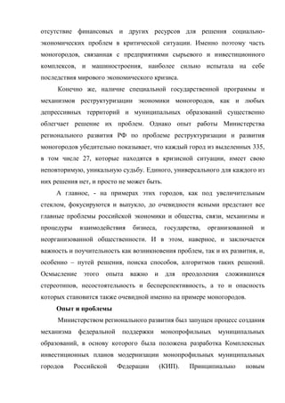 отсутствие финансовых и других ресурсов для решения социально-
экономических проблем в критической ситуации. Именно поэтому часть
моногородов, связанная с предприятиями сырьевого и инвестиционного
комплексов, и машиностроения, наиболее сильно испытала на себе
последствия мирового экономического кризиса.
     Конечно же, наличие специальной государственной программы и
механизмов реструктуризации экономики моногородов, как и любых
депрессивных территорий и муниципальных образований существенно
облегчает решение их проблем. Однако опыт работы Министерства
регионального развития РФ по проблеме реструктуризации и развития
моногородов убедительно показывает, что каждый город из выделенных 335,
в том числе 27, которые находятся в кризисной ситуации, имеет свою
неповторимую, уникальную судьбу. Единого, универсального для каждого из
них решения нет, и просто не может быть.
     А главное, - на примерах этих городов, как под увеличительным
стеклом, фокусируются и выпукло, до очевидности ясными предстают все
главные проблемы российской экономики и общества, связи, механизмы и
процедуры    взаимодействия    бизнеса,      государства,   организованной   и
неорганизованной общественности. И в этом, наверное, и заключается
важность и поучительность как возникновения проблем, так и их развития, и,
особенно – путей решения, поиска способов, алгоритмов таких решений.
Осмысление     этого   опыта   важно    и    для     преодоления   сложившихся
стереотипов, несостоятельность и бесперспективность, а то и опасность
которых становится также очевидной именно на примере моногородов.
     Опыт и проблемы
     Министерством регионального развития был запущен процесс создания
механизма    федеральной    поддержки       монопрофильных     муниципальных
образований, в основу которого была положена разработка Комплексных
инвестиционных планов модернизации монопрофильных муниципальных
городов     Российской     Федерации        (КИП).     Принципиально    новым
 