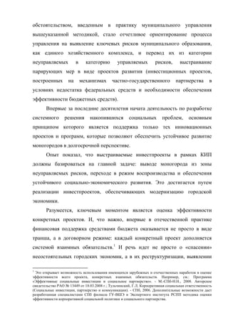 обстоятельством, введенным в практику муниципального управления
вышеуказанной методикой, стало отчетливое ориентирование процесса
управления на выявление ключевых рисков муниципального образования,
как единого хозяйственного комплекса, и перевод их из категории
неуправляемых            в     категорию        управляемых          рисков,       выстраивание
парирующих мер в виде проектов развития (инвестиционных проектов,
построенных         на       механизмах      частно-государственного             партнерства        в
условиях недостатка федеральных средств и необходимости обеспечения
эффективности бюджетных средств).
       Впервые за последние десятилетия начата деятельность по разработке
системного        решения       накопившихся          социальных         проблем,       основным
принципом которого является поддержка только тех инновационных
проектов и программ, которые позволяют обеспечить устойчивое развитие
моногородов в долгосрочной перспективе.
       Опыт показал, что выстраиваемые инвестпроекты в рамках КИП
должны базироваться на главной задаче: выводе моногорода из зоны
неуправляемых рисков, переходе в режим воспроизводства и обеспечения
устойчивого социально-экономического развития. Это достигается путем
реализации инвестпроектов, обеспечивающих модернизацию городской
экономики.
       Разумеется, ключевым моментом является оценка эффективности
конкретных проектов. И, что важно, впервые в отечественной практике
финансовая поддержка средствами бюджета оказывается не просто в виде
транша, а в договорном режиме: каждый конкретный проект дополняется
системой взаимных обязательств.1 И речь идет не просто о «спасении»
несостоятельных городских экономик, а в их реструктуризации, выявлении

1
 Это открывает возможность использования имеющихся зарубежных и отечественных наработок в оценке
эффективности всего проекта, конкретных взаимных обязательств. Например, см.: Программа
«Эффективные социальные инвестиции и социальное партнерство». - М.-СПб-Н.Н., 2008. Авторское
свидетельство РАО № 13449 от 18.03.2008 г.; Тульчинский, Г.Л. Корпоративная социальная ответственность
(Социальные инвестиции, партнерство и коммуникации). - СПб, 2006. Дополнительные возможности дает
разработанная специалистами СПб филиала ГУ-ВШЭ и Экспертного института РСПП методика оценки
эффективности корпоративной социальной политики и социального партнерства.
 
