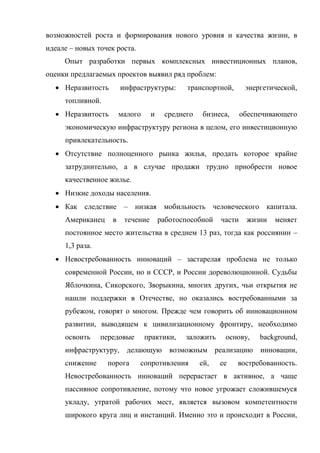 возможностей роста и формирования нового уровня и качества жизни, в
идеале – новых точек роста.
     Опыт разработки первых комплексных инвестиционных планов,
оценки предлагаемых проектов выявил ряд проблем:
   Неразвитость        инфраструктуры:        транспортной,      энергетической,
     топливной.
   Неразвитость        малого     и    среднего   бизнеса,      обеспечивающего
     экономическую инфраструктуру региона в целом, его инвестиционную
     привлекательность.
   Отсутствие полноценного рынка жилья, продать которое крайне
     затруднительно, а в случае продажи трудно приобрести новое
     качественное жилье.
   Низкие доходы населения.
   Как следствие – низкая мобильность человеческого капитала.
     Американец     в    течение       работоспособной   части    жизни   меняет
     постоянное место жительства в среднем 13 раз, тогда как россиянин –
     1,3 раза.
   Невостребованность инноваций – застарелая проблема не только
     современной России, но и СССР, и России дореволюционной. Судьбы
     Яблочкина, Сикорского, Зворыкина, многих других, чьи открытия не
     нашли поддержки в Отечестве, но оказались востребованными за
     рубежом, говорят о многом. Прежде чем говорить об инновационном
     развитии, выводящем к цивилизационному фронтиру, необходимо
     освоить     передовые       практики,    заложить    основу,     background,
     инфраструктуру, делающую возможным реализацию инновации,
     снижение     порога      сопротивления        ей,   ее    востребованность.
     Невостребованность инноваций перерастает в активное, а чаще
     пассивное сопротивление, потому что новое угрожает сложившемуся
     укладу, утратой рабочих мест, является вызовом компетентности
     широкого круга лиц и инстанций. Именно это и происходит в России,
 