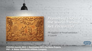 Promoting Ukraine to
the World Through
Art Perspective
PR-support of Pinzel exhibition
in Louvre

PRAVDA Awards 2013 | Nomination №3: Pro-Bono Projects
PRP – A Weber Shandwick Affiliate Company

 