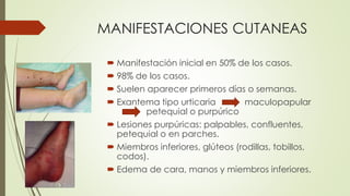 MANIFESTACIONES CUTANEAS
 Manifestación inicial en 50% de los casos.
 98% de los casos.
 Suelen aparecer primeros días o semanas.
 Exantema tipo urticaria maculopapular
petequial o purpúrico
 Lesiones purpúricas: palpables, confluentes,
petequial o en parches.
 Miembros inferiores, glúteos (rodillas, tobillos,
codos).
 Edema de cara, manos y miembros inferiores.
 