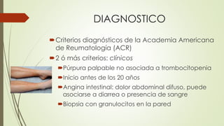 DIAGNOSTICO
Criterios diagnósticos de la Academia Americana
de Reumatología (ACR)
2 ó más criterios: clínicos
Púrpura palpable no asociada a trombocitopenia
Inicio antes de los 20 años
Angina intestinal: dolor abdominal difuso, puede
asociarse a diarrea o presencia de sangre
Biopsia con granulocitos en la pared
 