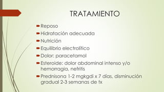 TRATAMIENTO
Reposo
Hidratación adecuada
Nutrición
Equilibrio electrolítico
Dolor: paracetamol
Esteroide: dolor abdominal intenso y/o
hemorragia, nefritis
Prednisona 1-2 mgkgdi x 7 días, disminución
gradual 2-3 semanas de tx
 