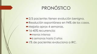 PRONÓSTICO
2/3 pacientes tienen evolución benigna.
Resolución espontánea en 94% de los casos.
Mejoría aprox 4 semanas.
16-40% recurrencia:
menos intensa
6 semanas hasta 2 años
1% de pacientes evoluciona a IRC.
 