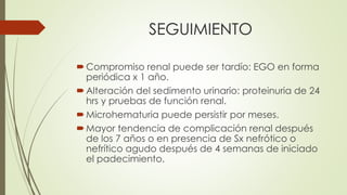 SEGUIMIENTO
Compromiso renal puede ser tardío: EGO en forma
periódica x 1 año.
Alteración del sedimento urinario: proteinuria de 24
hrs y pruebas de función renal.
Microhematuria puede persistir por meses.
Mayor tendencia de complicación renal después
de los 7 años o en presencia de Sx nefrótico o
nefrítico agudo después de 4 semanas de iniciado
el padecimiento.
 