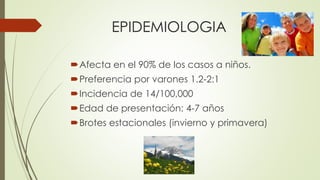EPIDEMIOLOGIA
Afecta en el 90% de los casos a niños.
Preferencia por varones 1.2-2:1
Incidencia de 14/100,000
Edad de presentación: 4-7 años
Brotes estacionales (invierno y primavera)
 