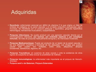 Adquiridas Escorbuto: enfermedad carencial por déficit de vitamina C lo que origina un falta de síntesis de colágeno en la pared vascular y en el tejido conjuntivo perivascular, piel y mucosas. Se manifiesta por un púrpura petequial y equimótico, gingivitis hipertrófica hemorrágica, hematomas musculares y subperiósticos.Púrpuras Infecciosos: Se puede producir por una agresión vascular directa por el microorganismo infectante, por toxinas, por embolias sépticas o por complejos inmunes. Se trata de púrpuras habitualmente benignas y de intensidad moderada.Púrpuras Medicamentosas: Puede ser producto de un lesión de la pared vascular o de una alteración numérica o funcional de las plaquetas. Las drogas que pueden causar este cuadro son múltiples, entre otras, allopurinol, atropina furosemida, barbitúricos, digoxina, etc.Púrpuras Traumáticas: en ausencia de otras causas o ante la existencia de otros signos de sospecha se debe evocar la posibilidad de maltrato.Púrpuras Inmunológicas: la enfermedad más importante es el púrpura de Henoch-ShönleinPurpura senil o de Bateman, Púrpura Esteroidea