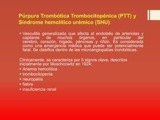 Púrpura Trombótica Trombocitopénica (PTT) y Síndrome hemolítico urémico (SHU): Vasculitis generalizada que afecta al endotelio de arteriolas y capilares de muchos órganos, en particular del cerebro, corazón, hígado, páncreas y riñón. Es considerada como una emergencia médica que puede ser potencialmente fatal. Se clasifica dentro de las microangiopatíastrombóticas. Clínicamente, se caracteriza por 5 signos clave, descritos inicialmente por Moschcowitz en 1924:Anemia hemolítica trombocitopenia neuropatía fiebre insuficiencia renal 