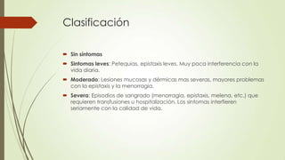 Clasificación

 Sin síntomas
 Sintomas leves: Petequias, epistaxis leves. Muy poca interferencia con la
  vida diaria.
 Moderado: Lesiones mucosas y dérmicas mas severas, mayores problemas
  con la epistaxis y la menorragia.
 Severa: Episodios de sangrado (menorragia, epistaxis, melena, etc.) que
  requieren transfusiones u hospitalización. Los síntomas interfieren
  seriamente con la calidad de vida.
 