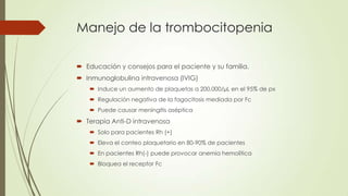 Manejo de la trombocitopenia

 Educación y consejos para el paciente y su familia.
 Inmunoglobulina intravenosa (IVIG)
     Induce un aumento de plaquetas a 200,000/µL en el 95% de px
     Regulación negativa de la fagocitosis mediada por Fc
     Puede causar meningitis aséptica
 Terapia Anti-D intravenosa
     Solo para pacientes Rh (+)
     Eleva el conteo plaquetario en 80-90% de pacientes
     En pacientes Rh(-) puede provocar anemia hemolítica
     Bloquea el receptor Fc
 