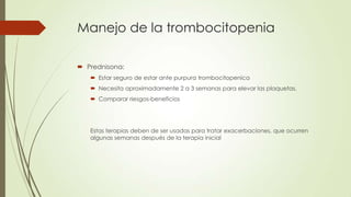 Manejo de la trombocitopenia

 Prednisona:
    Estar seguro de estar ante purpura trombocitopenica
    Necesita aproximadamente 2 a 3 semanas para elevar las plaquetas.
    Comparar riesgos-beneficios




   Estas terapias deben de ser usadas para tratar exacerbaciones, que ocurren
   algunas semanas después de la terapia inicial
 