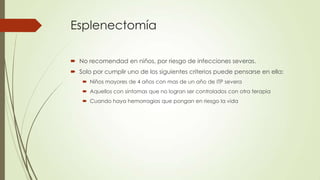 Esplenectomía

 No recomendad en niños, por riesgo de infecciones severas.
 Solo por cumplir uno de los siguientes criterios puede pensarse en ella:
     Niños mayores de 4 años con mas de un año de ITP severa
     Aquellos con síntomas que no logran ser controlados con otra terapia
     Cuando haya hemorragias que pongan en riesgo la vida
 