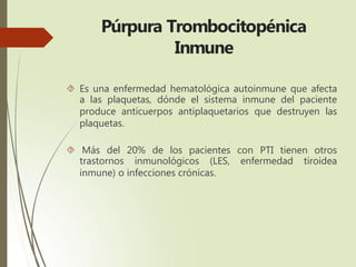 Púrpura Trombocitopénica
Inmune
 Es una enfermedad hematológica autoinmune que afecta
a las plaquetas, dónde el sistema inmune del paciente
produce anticuerpos antiplaquetarios que destruyen las
plaquetas.
 Más del 20% de los pacientes con PTI tienen otros
trastornos inmunológicos (LES, enfermedad tiroidea
inmune) o infecciones crónicas.
 