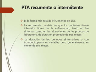 PTA recurrente o intermitente
 Es la forma más rara de PTA (menos de 5%).
 La recurrencia consiste en que los pacientes tienen
intervalos libres de la enfermedad, tanto en los
síntomas como en las alteraciones de las pruebas de
laboratorio, de duración promedio de tres meses.
 La duración de los períodos sintomáticos o con
trombocitopenia es variable, pero generalmente, es
menor de seis meses.
 