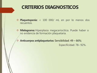 CRITERIOS DIAGNOSTICOS
 Plaquetopenia: < 100 000/ mL en por lo menos dos
recuentos.
 Mielograma: Hiperplasia megacariocítica. Puede haber o
no evidencia de formación plaquetaria.
 Anticuerpos antiplaquetarios: Sensibilidad: 49 – 66%;
Especificidad: 78– 92%.
 