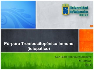 Púrpura Trombocitopénico Inmune
           (idiopático)
                      Juan Pablo Henríquez Escudero
                                         M. Interna
                                               2011
 