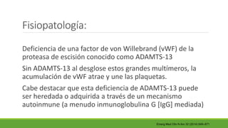 Fisiopatología:
Deficiencia de una factor de von Willebrand (vWF) de la
proteasa de escisión conocido como ADAMTS-13
Sin ADAMTS-13 al desglose estos grandes multímeros, la
acumulación de vWF atrae y une las plaquetas.
Cabe destacar que esta deficiencia de ADAMTS-13 puede
ser heredada o adquirida a través de un mecanismo
autoinmune (a menudo inmunoglobulina G [IgG] mediada)
Emerg Med Clin N Am 32 (2014) 649–671
 