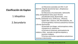 Nefrologia 2013;33(1):27-45
Clasificación de Kaplan
1.Idiopático
2.Secundario
a) Infecciones asociadas con SHU: E.coli
0157:H7, Shigella dysenteriae tipo I, Streptococus
pneumoniae.
b) Infecciones circunstanciales: Salmonella
tiphy, Campylobacter fetus jejuni Yersinia
pseudotuberculosa, Bacterioides , virus
Portillo, Cocksackie virus, ECHO virus, influenza,
Epstein Barr, rotavirus ,VIH, Microtabiotes, etc.
c) Forma genética: herencia autosómica recesiva
y formas dominantes.
d) Asociado con drogas: anticonceptivos orales,
ciclosporina A, mitomicina.
e) Durante el embarazo, postrasplante de
médula y riñón, asociado con glomerulopatías y
procesos malignos.
f) Formas recurrentes esporádicas autosómicas
recesivas o dominantes.
 