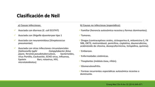 Clasificación de Neil
a) Causas infecciosas:
 Asociada con diarreas (E. coli 0157H7)
 Asociada con Shigella dysenteryae tipo 1
 Asociada con neuraminidasa (Streptococcus
pneumoniae)
 Asociada con otras infecciones circunstanciales
(Salmonella typhi Campylobacter fetus
jejuni, Yersinia pseudotuberculosis, bacterioides,
virus Portillo, Cocksackie, ECHO virus, influenza,
Epstein Barr, rotavirus, HVI,
microtatobiotos)
b) Causas no infecciosas (esporádico):
Familiar (herencia autosómica recesiva y formas dominantes).
Tumores.
Drogas (contraceptivos orales, ciclosporina A, mitomicina C, FK
506, OKT3, metronidazol, penicilina, cisplatino, daunorubicina,
arabinósido de citosina, deoxycoformicina, ticlopidina, quinina).
Embarazo.
Enfermedades sistémicas.
Trasplantes (médula ósea, riñón).
Glomerulonefritis.
Formas recurrentes esporádicas autosómica recesiva o
dominante.
Emerg Med Clin N Am 32 (2014) 649–671
 