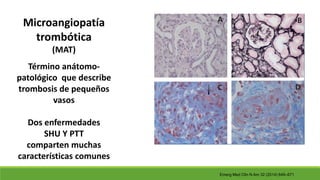 Microangiopatía
trombótica
(MAT)
Término anátomo-
patológico que describe
trombosis de pequeños
vasos
Dos enfermedades
SHU Y PTT
comparten muchas
características comunes
Emerg Med Clin N Am 32 (2014) 649–671
 