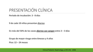 PRESENTACIÓN CLÍNICA
Periodo de incubación: 3 - 8 días
9 de cada 10 niños presentan diarrea
En más del 50% de los casos diarrea con sangre entre 2 – 3 días
Grupo de mayor riesgo entre 6meses y 4 años
Pico: 12 – 24 meses
Clinical Pediatric Nephrology, p 235-242. 2008.
 