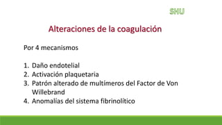 Alteraciones de la coagulación
Por 4 mecanismos
1. Daño endotelial
2. Activación plaquetaria
3. Patrón alterado de multímeros del Factor de Von
Willebrand
4. Anomalías del sistema fibrinolítico
 