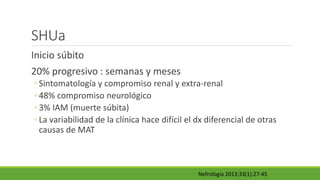 SHUa
Inicio súbito
20% progresivo : semanas y meses
◦ Sintomatología y compromiso renal y extra-renal
◦ 48% compromiso neurológico
◦ 3% IAM (muerte súbita)
◦ La variabilidad de la clínica hace difícil el dx diferencial de otras
causas de MAT
Nefrologia 2013;33(1):27-45
 