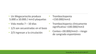 • Un Megacariocito produce
5.000 a 10.000 / mm3 plaquetas
• Vida media 7 – 10 días
• 1/3 son secuestradas en el bazo
• 2/3 ingresan a la circulación
• Trombocitopenia
<150.000/mm3
• Trombocitopenia clínicamente
significativa <100.000/mm3
• Conteo <30.000/mm3 – riesgo
de sangrado espontáneo
Emerg Med Clin N Am 32 (2014) 649–671
 