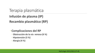 Terapia plasmática
Infusión de plasma (IP)
Recambio plasmático (RP)
◦Complicaciones del RP
◦ Obstrucción de la vía venosa (6 %)
◦ Hipotensión (5 %)
◦ Alergia (4 %)
Nefrologia 2013;33(1):27-45
 