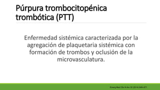 Púrpura trombocitopénica
trombótica (PTT)
Enfermedad sistémica caracterizada por la
agregación de plaquetaria sistémica con
formación de trombos y oclusión de la
microvasculatura.
Emerg Med Clin N Am 32 (2014) 649–671
 