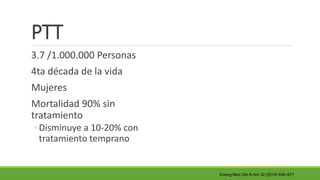 PTT
3.7 /1.000.000 Personas
4ta década de la vida
Mujeres
Mortalidad 90% sin
tratamiento
◦Disminuye a 10-20% con
tratamiento temprano
Emerg Med Clin N Am 32 (2014) 649–671
 