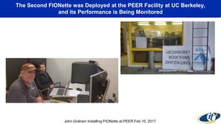 The Second FIONette was Deployed at the PEER Facility at UC Berkeley,
and its Performance is Being Monitored
John Graham Installing FIONette at PEER Feb 10, 2017
 