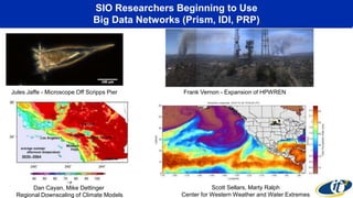 SIO Researchers Beginning to Use
Big Data Networks (Prism, IDI, PRP)
Jules Jaffe - Microscope Off Scripps Pier Frank Vernon - Expansion of HPWREN
Dan Cayan, Mike Dettinger
Regional Downscaling of Climate Models
Scott Sellars, Marty Ralph
Center for Western Weather and Water Extremes
 