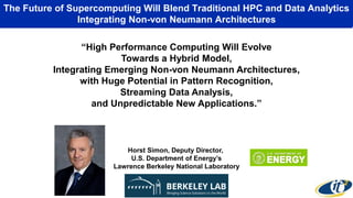 The Future of Supercomputing Will Blend Traditional HPC and Data Analytics
Integrating Non-von Neumann Architectures
“High Performance Computing Will Evolve
Towards a Hybrid Model,
Integrating Emerging Non-von Neumann Architectures,
with Huge Potential in Pattern Recognition,
Streaming Data Analysis,
and Unpredictable New Applications.”
Horst Simon, Deputy Director,
U.S. Department of Energy’s
Lawrence Berkeley National Laboratory
 