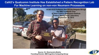 Calit2’s Qualcomm Institute Has Established a Pattern Recognition Lab
For Machine Learning on non-von Neumann Processors
Source: Dr. Dharmendra Modha
Founding Director, IBM Cognitive Computing Group
August 8, 2014
UCSD ECE Professor Ken Kreutz-Delgado Brings
the IBM TrueNorth Chip
to Start Calit2’s Qualcomm Institute
Pattern Recognition Laboratory
September 16, 2015
 