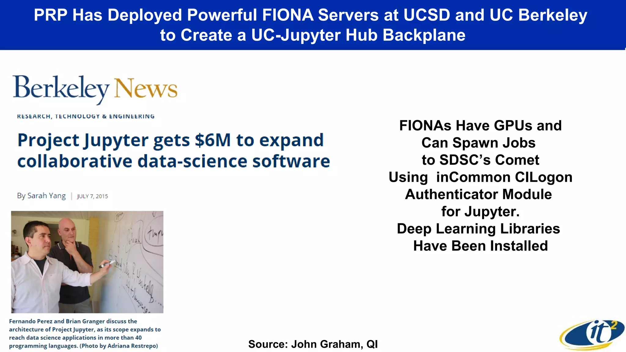 PRP Has Deployed Powerful FIONA Servers at UCSD and UC Berkeley
to Create a UC-Jupyter Hub Backplane
FIONAs Have GPUs and
Can Spawn Jobs
to SDSC’s Comet
Using inCommon CILogon
Authenticator Module
for Jupyter.
Deep Learning Libraries
Have Been Installed
Source: John Graham, QI
 