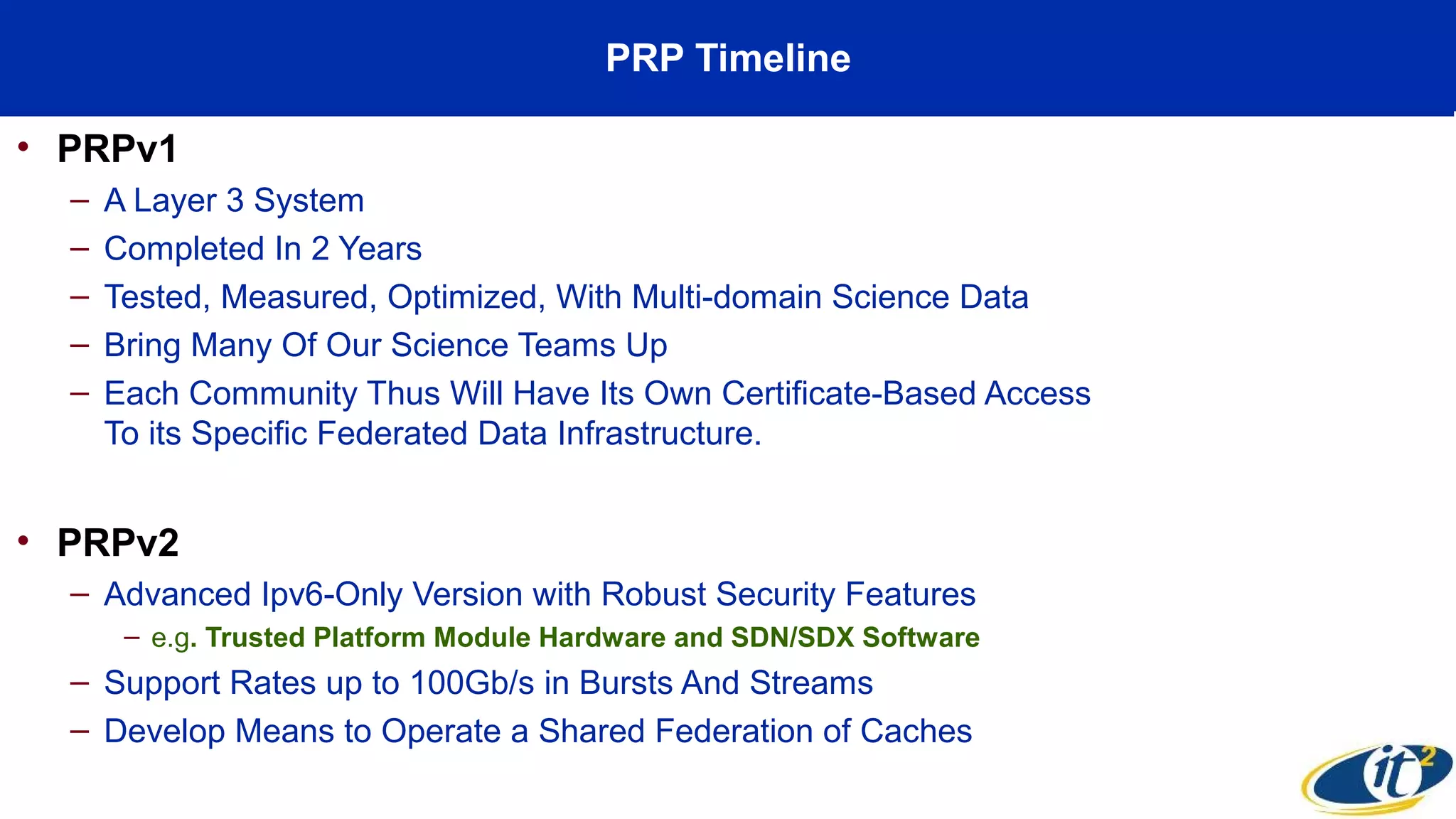 PRP Timeline
• PRPv1
– A Layer 3 System
– Completed In 2 Years
– Tested, Measured, Optimized, With Multi-domain Science Data
– Bring Many Of Our Science Teams Up
– Each Community Thus Will Have Its Own Certificate-Based Access
To its Specific Federated Data Infrastructure.
• PRPv2
– Advanced Ipv6-Only Version with Robust Security Features
– e.g. Trusted Platform Module Hardware and SDN/SDX Software
– Support Rates up to 100Gb/s in Bursts And Streams
– Develop Means to Operate a Shared Federation of Caches
 