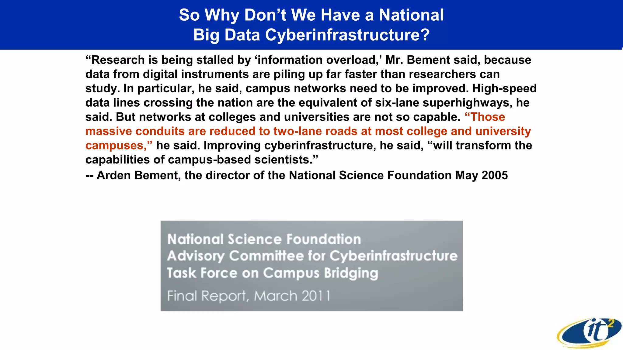 So Why Don’t We Have a National
Big Data Cyberinfrastructure?
“Research is being stalled by ‘information overload,’ Mr. Bement said, because
data from digital instruments are piling up far faster than researchers can
study. In particular, he said, campus networks need to be improved. High-speed
data lines crossing the nation are the equivalent of six-lane superhighways, he
said. But networks at colleges and universities are not so capable. “Those
massive conduits are reduced to two-lane roads at most college and university
campuses,” he said. Improving cyberinfrastructure, he said, “will transform the
capabilities of campus-based scientists.”
-- Arden Bement, the director of the National Science Foundation May 2005
 