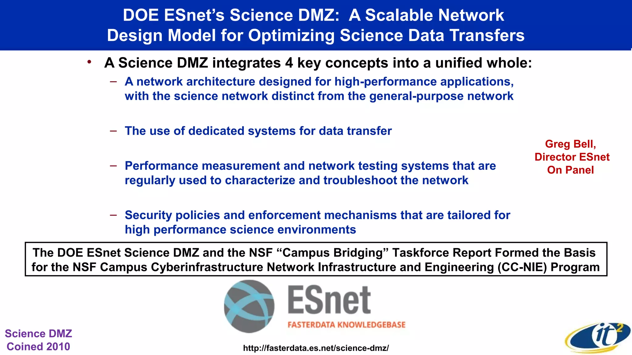DOE ESnet’s Science DMZ: A Scalable Network
Design Model for Optimizing Science Data Transfers
• A Science DMZ integrates 4 key concepts into a unified whole:
– A network architecture designed for high-performance applications,
with the science network distinct from the general-purpose network
– The use of dedicated systems for data transfer
– Performance measurement and network testing systems that are
regularly used to characterize and troubleshoot the network
– Security policies and enforcement mechanisms that are tailored for
high performance science environments
http://fasterdata.es.net/science-dmz/
Science DMZ
Coined 2010
The DOE ESnet Science DMZ and the NSF “Campus Bridging” Taskforce Report Formed the Basis
for the NSF Campus Cyberinfrastructure Network Infrastructure and Engineering (CC-NIE) Program
Greg Bell,
Director ESnet
On Panel
 