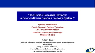 “The Pacific Research Platform:
a Science-Driven Big-Data Freeway System.”
Opening Presentation
Pacific Research Platform Workshop
Calit2’s Qualcomm Institute
University of California, San Diego
October 14, 2015
Dr. Larry Smarr
Director, California Institute for Telecommunications and Information
Technology
Harry E. Gruber Professor,
Dept. of Computer Science and Engineering
Jacobs School of Engineering, UCSD
1
 