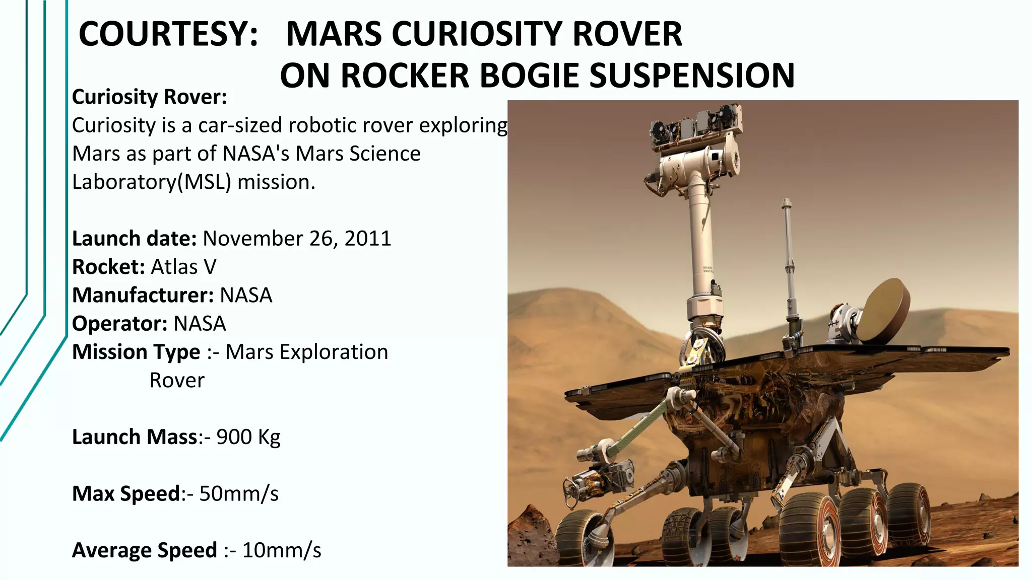 COURTESY: MARS CURIOSITY ROVER
ON ROCKER BOGIE SUSPENSIONCuriosity Rover:
Curiosity is a car-sized robotic rover exploring
Mars as part of NASA's Mars Science
Laboratory(MSL) mission.
Launch date: November 26, 2011
Rocket: Atlas V
Manufacturer: NASA
Operator: NASA
Mission Type :- Mars Exploration
Rover
Launch Mass:- 900 Kg
Max Speed:- 50mm/s
Average Speed :- 10mm/s
 