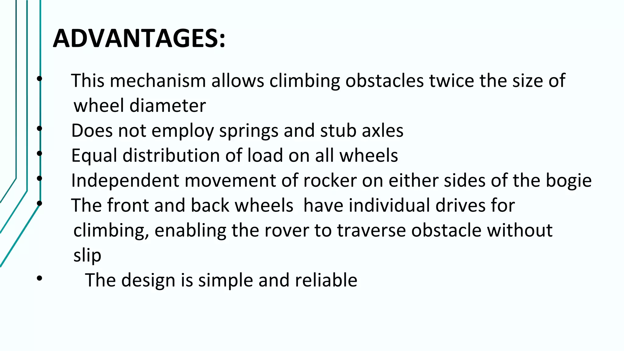 ADVANTAGES:
• This mechanism allows climbing obstacles twice the size of
wheel diameter
• Does not employ springs and stub axles
• Equal distribution of load on all wheels
• Independent movement of rocker on either sides of the bogie
• The front and back wheels have individual drives for
climbing, enabling the rover to traverse obstacle without
slip
• The design is simple and reliable
 