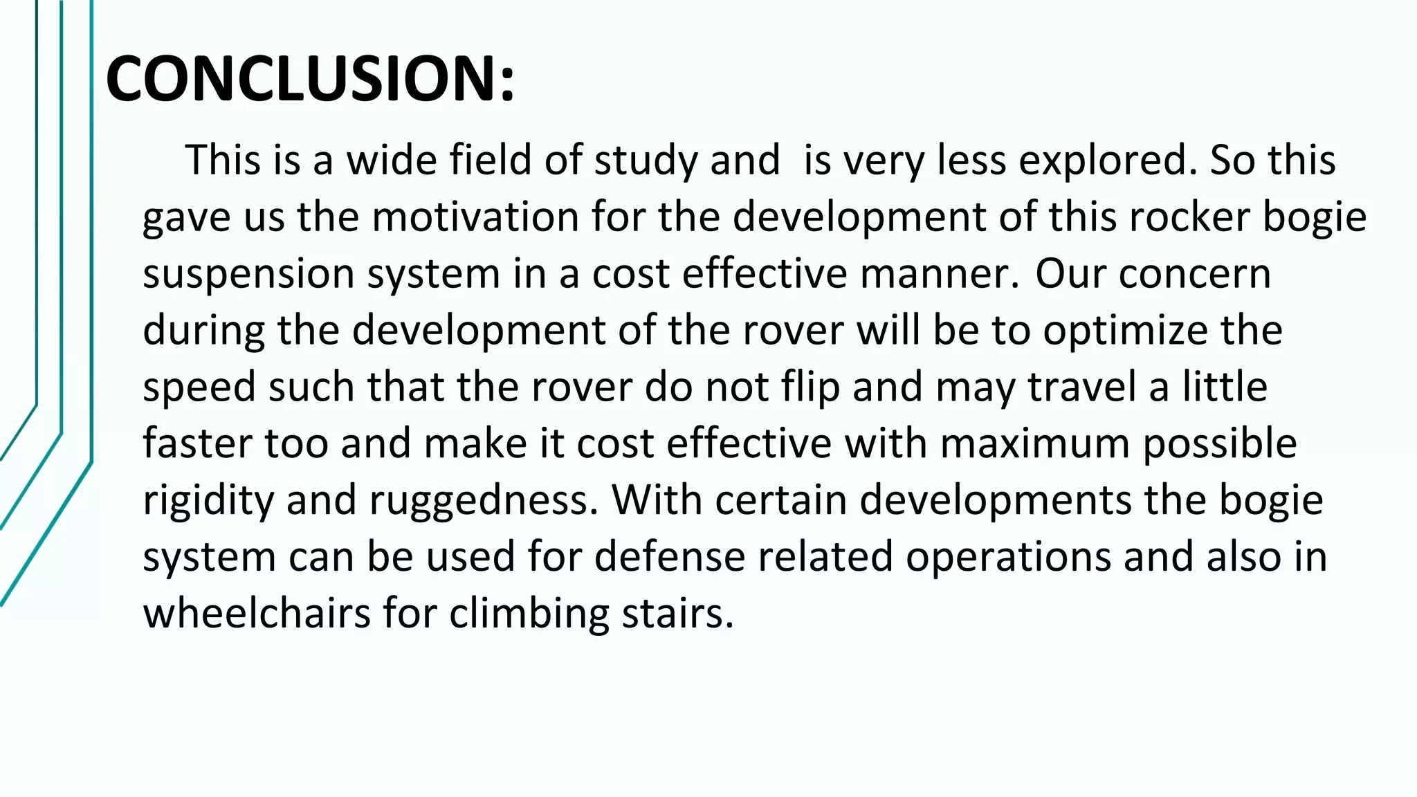 CONCLUSION:
This is a wide field of study and is very less explored. So this
gave us the motivation for the development of this rocker bogie
suspension system in a cost effective manner. Our concern
during the development of the rover will be to optimize the
speed such that the rover do not flip and may travel a little
faster too and make it cost effective with maximum possible
rigidity and ruggedness. With certain developments the bogie
system can be used for defense related operations and also in
wheelchairs for climbing stairs.
 