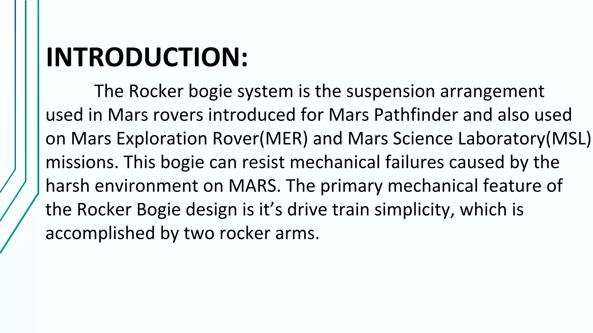 INTRODUCTION:
The Rocker bogie system is the suspension arrangement
used in Mars rovers introduced for Mars Pathfinder and also used
on Mars Exploration Rover(MER) and Mars Science Laboratory(MSL)
missions. This bogie can resist mechanical failures caused by the
harsh environment on MARS. The primary mechanical feature of
the Rocker Bogie design is it’s drive train simplicity, which is
accomplished by two rocker arms.
 