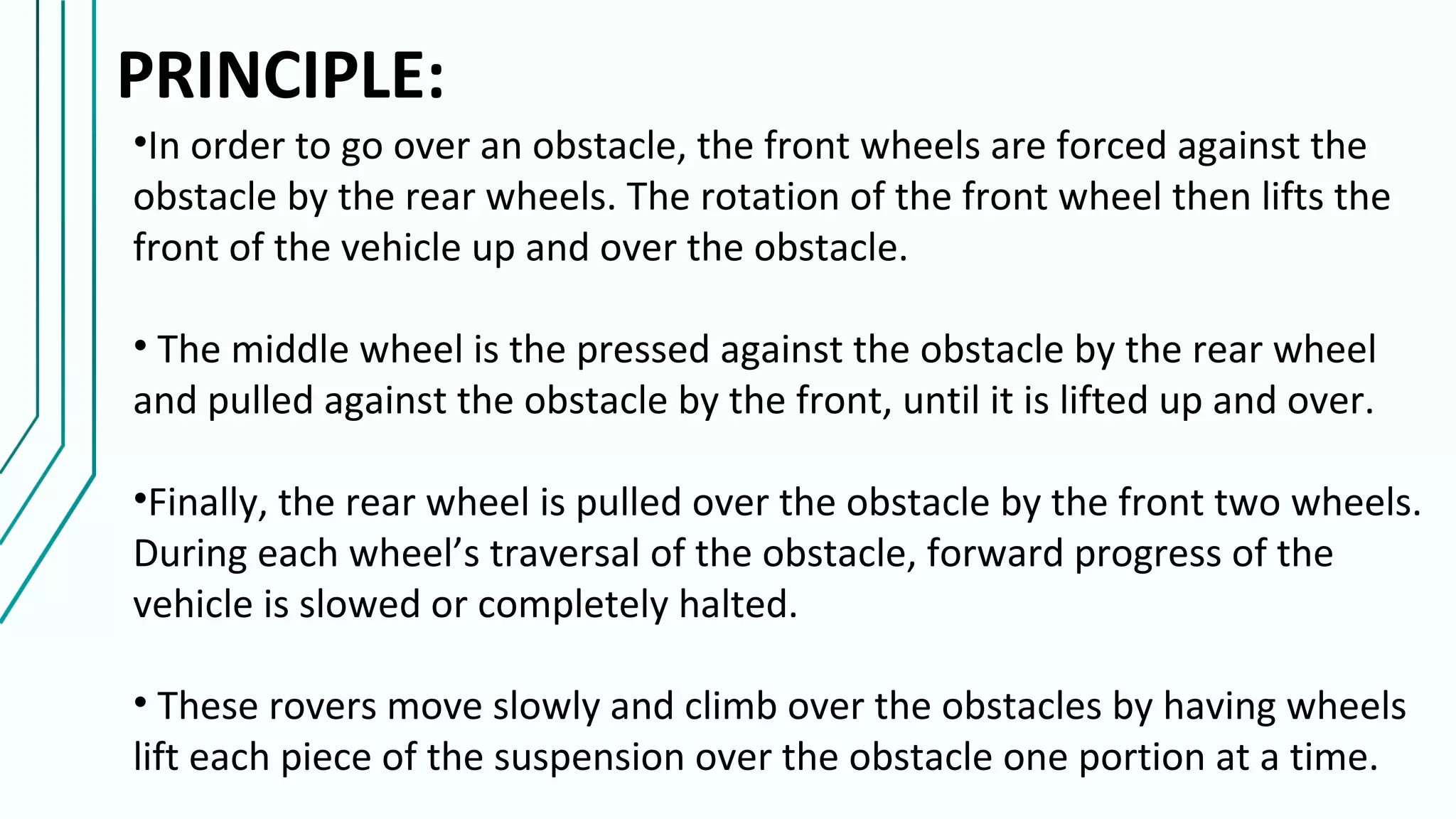 PRINCIPLE:
•In order to go over an obstacle, the front wheels are forced against the
obstacle by the rear wheels. The rotation of the front wheel then lifts the
front of the vehicle up and over the obstacle.
• The middle wheel is the pressed against the obstacle by the rear wheel
and pulled against the obstacle by the front, until it is lifted up and over.
•Finally, the rear wheel is pulled over the obstacle by the front two wheels.
During each wheel’s traversal of the obstacle, forward progress of the
vehicle is slowed or completely halted.
• These rovers move slowly and climb over the obstacles by having wheels
lift each piece of the suspension over the obstacle one portion at a time.
 